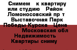 Снимем 1-к квартиру или студию › Район ­ Ломоносовский пр-т, Выставочная,Парк Победы,Курска › Цена ­ 25 000 - Московская обл. Недвижимость » Квартиры сниму   